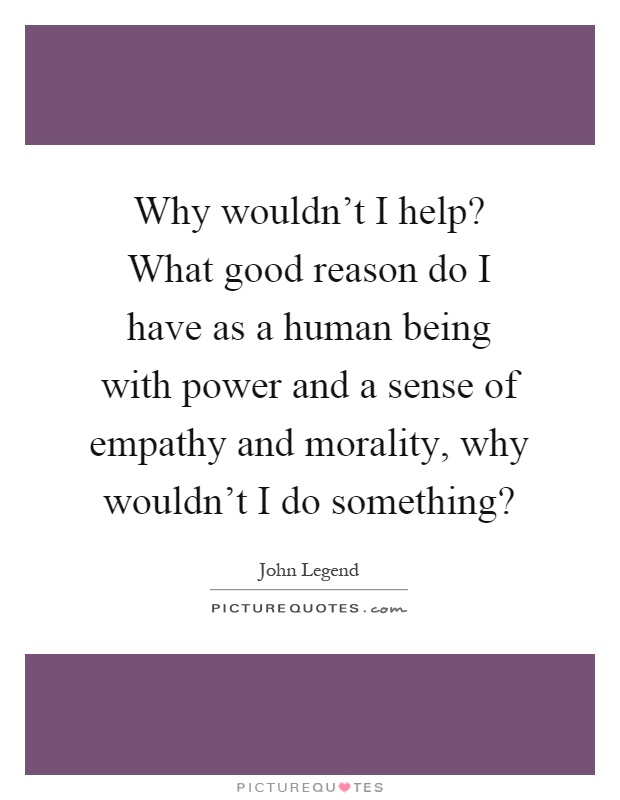 Why wouldn't I help? What good reason do I have as a human being with power and a sense of empathy and morality, why wouldn't I do something? Picture Quote #1