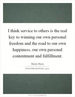 I think service to others is the real key to winning our own personal freedom and the road to our own happiness, our own personal contentment and fulfillment Picture Quote #1