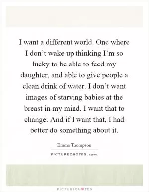 I want a different world. One where I don’t wake up thinking I’m so lucky to be able to feed my daughter, and able to give people a clean drink of water. I don’t want images of starving babies at the breast in my mind. I want that to change. And if I want that, I had better do something about it Picture Quote #1