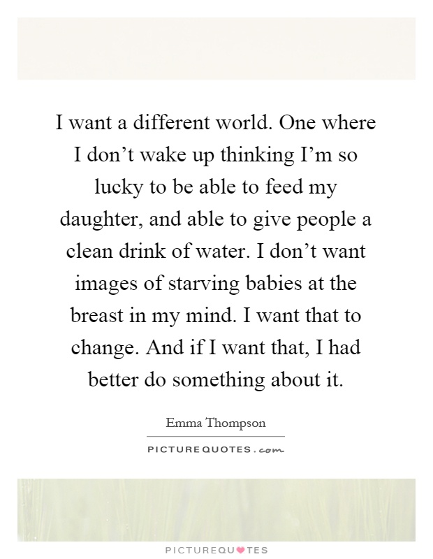 I want a different world. One where I don't wake up thinking I'm so lucky to be able to feed my daughter, and able to give people a clean drink of water. I don't want images of starving babies at the breast in my mind. I want that to change. And if I want that, I had better do something about it Picture Quote #1