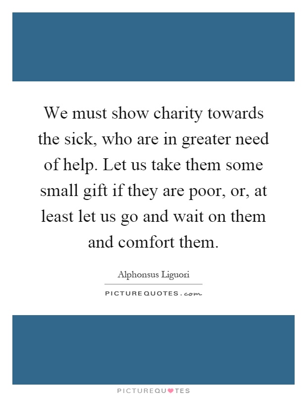 We must show charity towards the sick, who are in greater need of help. Let us take them some small gift if they are poor, or, at least let us go and wait on them and comfort them Picture Quote #1