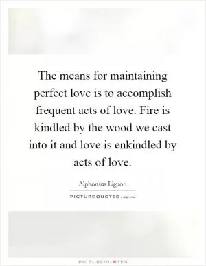 The means for maintaining perfect love is to accomplish frequent acts of love. Fire is kindled by the wood we cast into it and love is enkindled by acts of love Picture Quote #1