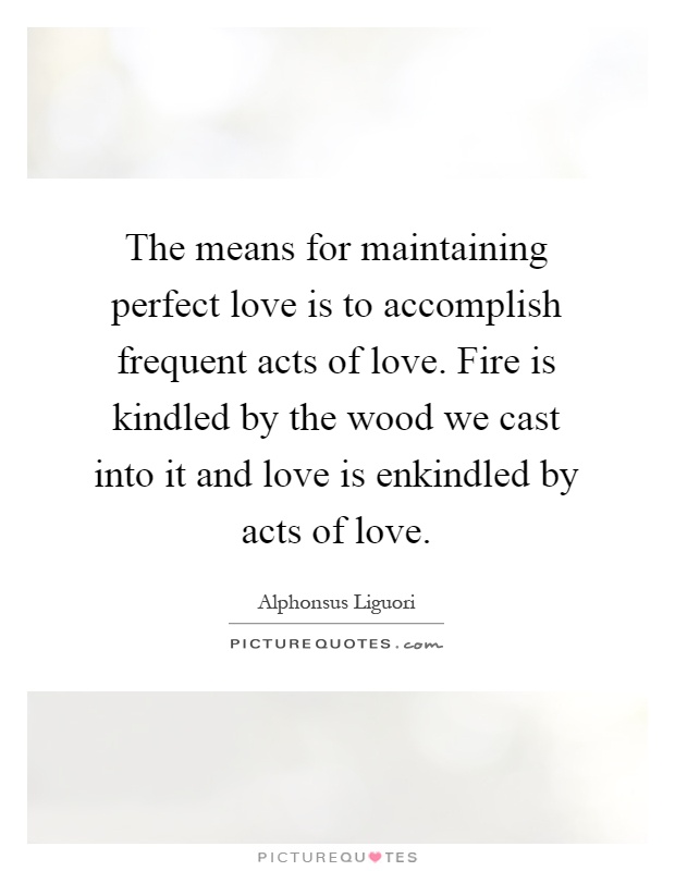 The means for maintaining perfect love is to accomplish frequent acts of love. Fire is kindled by the wood we cast into it and love is enkindled by acts of love Picture Quote #1