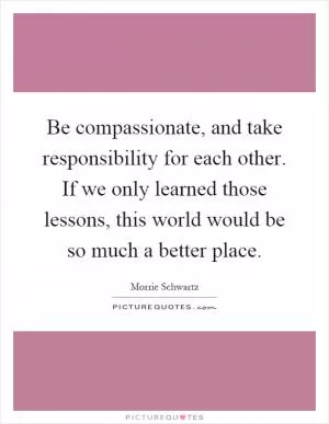 Be compassionate, and take responsibility for each other. If we only learned those lessons, this world would be so much a better place Picture Quote #1
