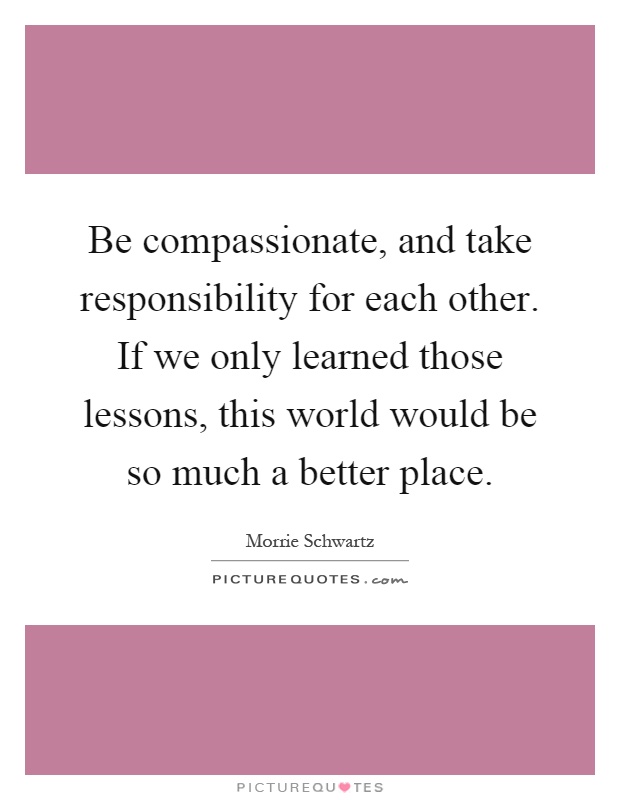 Be compassionate, and take responsibility for each other. If we only learned those lessons, this world would be so much a better place Picture Quote #1