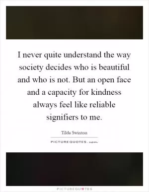 I never quite understand the way society decides who is beautiful and who is not. But an open face and a capacity for kindness always feel like reliable signifiers to me Picture Quote #1