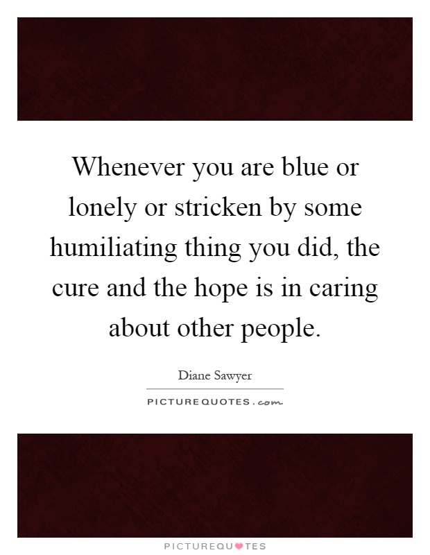 Whenever you are blue or lonely or stricken by some humiliating thing you did, the cure and the hope is in caring about other people Picture Quote #1