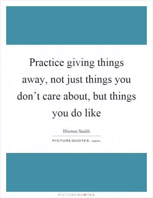 Practice giving things away, not just things you don’t care about, but things you do like Picture Quote #1