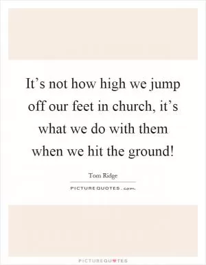 It’s not how high we jump off our feet in church, it’s what we do with them when we hit the ground! Picture Quote #1