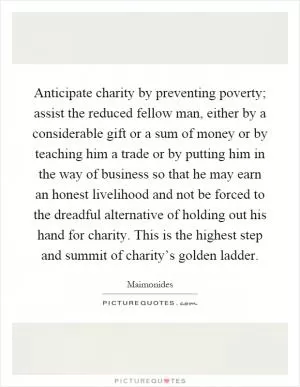Anticipate charity by preventing poverty; assist the reduced fellow man, either by a considerable gift or a sum of money or by teaching him a trade or by putting him in the way of business so that he may earn an honest livelihood and not be forced to the dreadful alternative of holding out his hand for charity. This is the highest step and summit of charity’s golden ladder Picture Quote #1