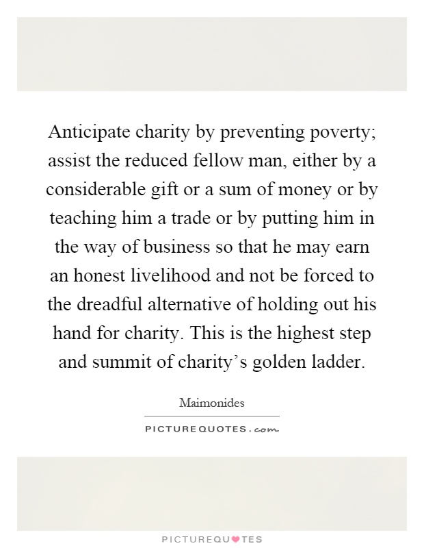 Anticipate charity by preventing poverty; assist the reduced fellow man, either by a considerable gift or a sum of money or by teaching him a trade or by putting him in the way of business so that he may earn an honest livelihood and not be forced to the dreadful alternative of holding out his hand for charity. This is the highest step and summit of charity's golden ladder Picture Quote #1
