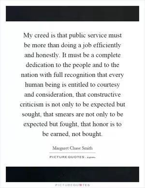 My creed is that public service must be more than doing a job efficiently and honestly. It must be a complete dedication to the people and to the nation with full recognition that every human being is entitled to courtesy and consideration, that constructive criticism is not only to be expected but sought, that smears are not only to be expected but fought, that honor is to be earned, not bought Picture Quote #1
