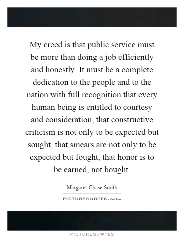 My creed is that public service must be more than doing a job efficiently and honestly. It must be a complete dedication to the people and to the nation with full recognition that every human being is entitled to courtesy and consideration, that constructive criticism is not only to be expected but sought, that smears are not only to be expected but fought, that honor is to be earned, not bought Picture Quote #1