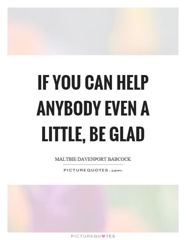 If you can help anybody even a little, be glad Picture Quote #1