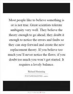 Most people like to believe something is or is not true. Great scientists tolerate ambiguity very well. They believe the theory enough to go ahead; they doubt it enough to notice the errors and faults so they can step forward and create the new replacement theory. If you believe too much you’ll never notice the flaws; if you doubt too much you won’t get started. It requires a lovely balance Picture Quote #1