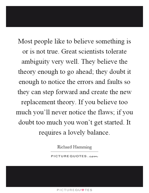 Most people like to believe something is or is not true. Great scientists tolerate ambiguity very well. They believe the theory enough to go ahead; they doubt it enough to notice the errors and faults so they can step forward and create the new replacement theory. If you believe too much you'll never notice the flaws; if you doubt too much you won't get started. It requires a lovely balance Picture Quote #1