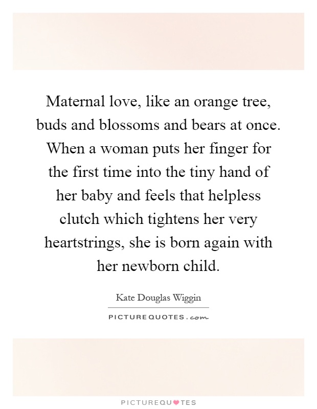 Maternal love, like an orange tree, buds and blossoms and bears at once. When a woman puts her finger for the first time into the tiny hand of her baby and feels that helpless clutch which tightens her very heartstrings, she is born again with her newborn child Picture Quote #1