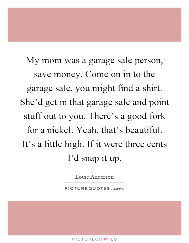 My mom was a garage sale person, save money. Come on in to the garage sale, you might find a shirt. She'd get in that garage sale and point stuff out to you. There's a good fork for a nickel. Yeah, that's beautiful. It's a little high. If it were three cents I'd snap it up Picture Quote #1