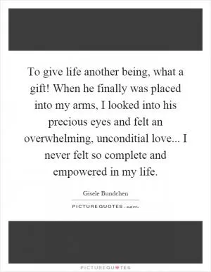 To give life another being, what a gift! When he finally was placed into my arms, I looked into his precious eyes and felt an overwhelming, unconditial love... I never felt so complete and empowered in my life Picture Quote #1