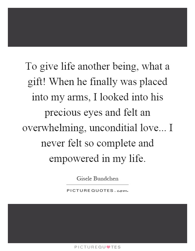 To give life another being, what a gift! When he finally was placed into my arms, I looked into his precious eyes and felt an overwhelming, unconditial love... I never felt so complete and empowered in my life Picture Quote #1