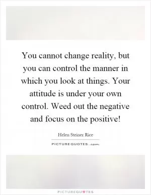 You cannot change reality, but you can control the manner in which you look at things. Your attitude is under your own control. Weed out the negative and focus on the positive! Picture Quote #1