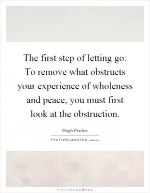 The first step of letting go: To remove what obstructs your experience of wholeness and peace, you must first look at the obstruction Picture Quote #1