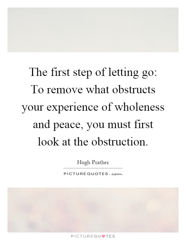 The first step of letting go: To remove what obstructs your experience of wholeness and peace, you must first look at the obstruction Picture Quote #1