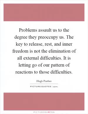 Problems assault us to the degree they preoccupy us. The key to release, rest, and inner freedom is not the elimination of all external difficulties. It is letting go of our pattern of reactions to those difficulties Picture Quote #1