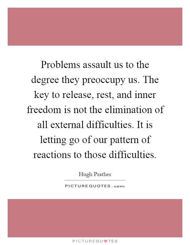Problems assault us to the degree they preoccupy us. The key to release, rest, and inner freedom is not the elimination of all external difficulties. It is letting go of our pattern of reactions to those difficulties Picture Quote #1