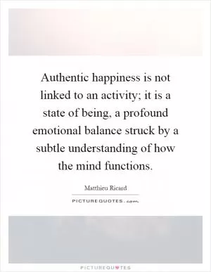 Authentic happiness is not linked to an activity; it is a state of being, a profound emotional balance struck by a subtle understanding of how the mind functions Picture Quote #1