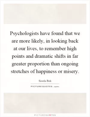 Psychologists have found that we are more likely, in looking back at our lives, to remember high points and dramatic shifts in far greater proportion than ongoing stretches of happiness or misery Picture Quote #1