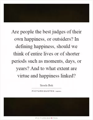 Are people the best judges of their own happiness, or outsiders? In defining happiness, should we think of entire lives or of shorter periods such as moments, days, or years? And to what extent are virtue and happiness linked? Picture Quote #1