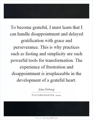 To become grateful, I must learn that I can handle disappointment and delayed gratification with grace and perseverance. This is why practices such as fasting and simplicity are such powerful tools for transformation. The experience of frustration and disappointment is irreplaceable in the development of a grateful heart Picture Quote #1
