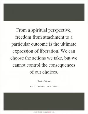 From a spiritual perspective, freedom from attachment to a particular outcome is the ultimate expression of liberation. We can choose the actions we take, but we cannot control the consequences of our choices Picture Quote #1