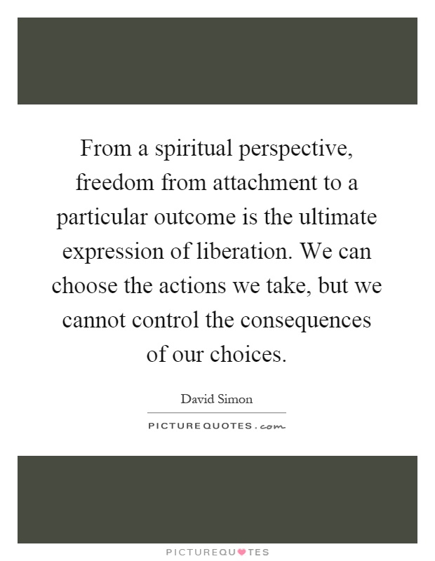 From a spiritual perspective, freedom from attachment to a particular outcome is the ultimate expression of liberation. We can choose the actions we take, but we cannot control the consequences of our choices Picture Quote #1