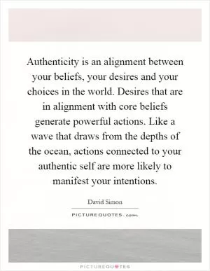 Authenticity is an alignment between your beliefs, your desires and your choices in the world. Desires that are in alignment with core beliefs generate powerful actions. Like a wave that draws from the depths of the ocean, actions connected to your authentic self are more likely to manifest your intentions Picture Quote #1