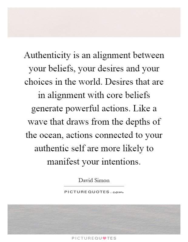 Authenticity is an alignment between your beliefs, your desires and your choices in the world. Desires that are in alignment with core beliefs generate powerful actions. Like a wave that draws from the depths of the ocean, actions connected to your authentic self are more likely to manifest your intentions Picture Quote #1