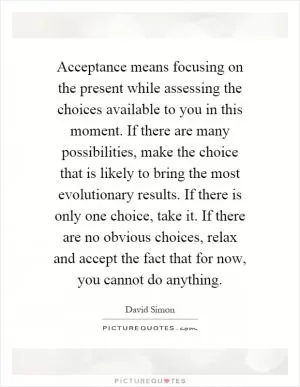 Acceptance means focusing on the present while assessing the choices available to you in this moment. If there are many possibilities, make the choice that is likely to bring the most evolutionary results. If there is only one choice, take it. If there are no obvious choices, relax and accept the fact that for now, you cannot do anything Picture Quote #1