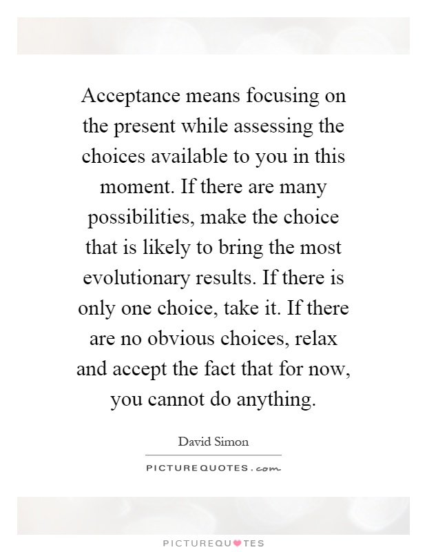 Acceptance means focusing on the present while assessing the choices available to you in this moment. If there are many possibilities, make the choice that is likely to bring the most evolutionary results. If there is only one choice, take it. If there are no obvious choices, relax and accept the fact that for now, you cannot do anything Picture Quote #1
