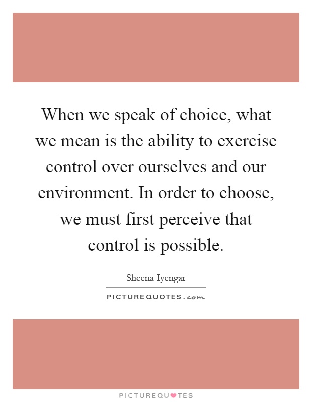 When we speak of choice, what we mean is the ability to exercise control over ourselves and our environment. In order to choose, we must first perceive that control is possible Picture Quote #1