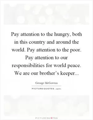 Pay attention to the hungry, both in this country and around the world. Pay attention to the poor. Pay attention to our responsibilities for world peace. We are our brother’s keeper Picture Quote #1