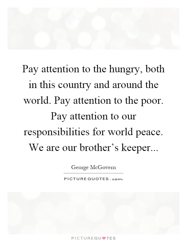 Pay attention to the hungry, both in this country and around the world. Pay attention to the poor. Pay attention to our responsibilities for world peace. We are our brother's keeper Picture Quote #1