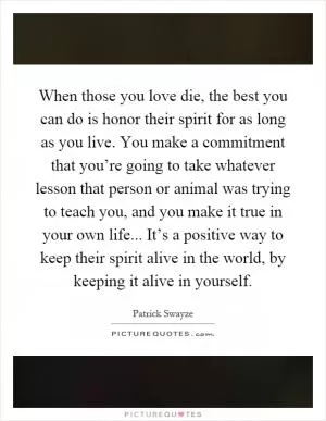 When those you love die, the best you can do is honor their spirit for as long as you live. You make a commitment that you’re going to take whatever lesson that person or animal was trying to teach you, and you make it true in your own life... It’s a positive way to keep their spirit alive in the world, by keeping it alive in yourself Picture Quote #1