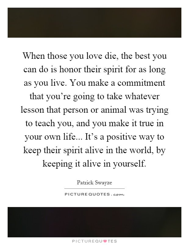 When those you love die, the best you can do is honor their spirit for as long as you live. You make a commitment that you're going to take whatever lesson that person or animal was trying to teach you, and you make it true in your own life... It's a positive way to keep their spirit alive in the world, by keeping it alive in yourself Picture Quote #1