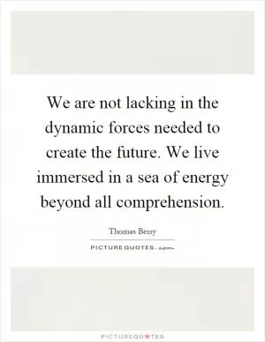 We are not lacking in the dynamic forces needed to create the future. We live immersed in a sea of energy beyond all comprehension Picture Quote #1