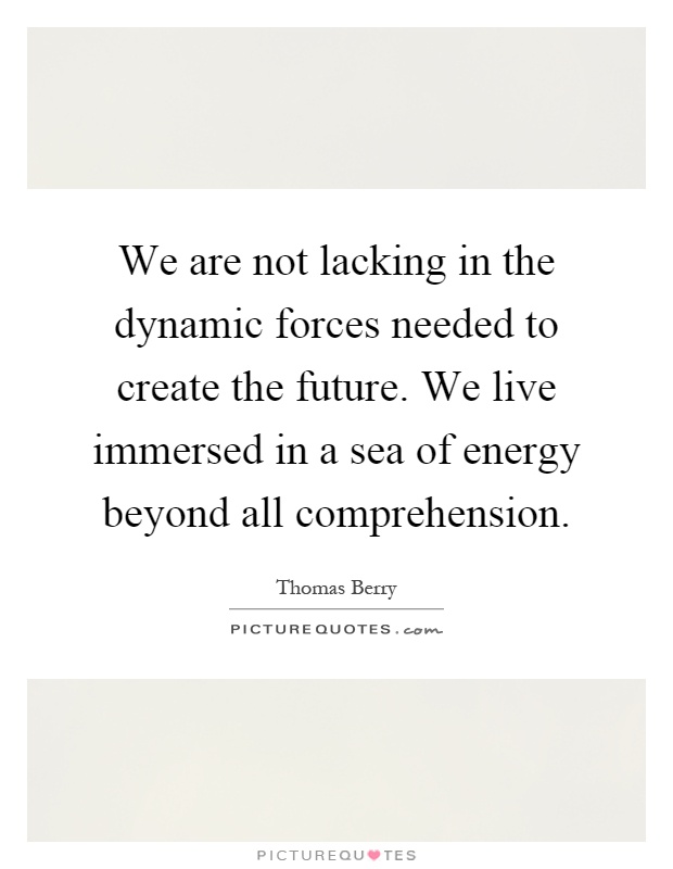 We are not lacking in the dynamic forces needed to create the future. We live immersed in a sea of energy beyond all comprehension Picture Quote #1