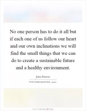 No one person has to do it all but if each one of us follow our heart and our own inclinations we will find the small things that we can do to create a sustainable future and a healthy environment Picture Quote #1