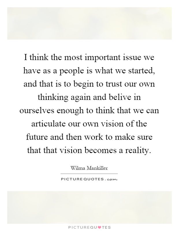 I think the most important issue we have as a people is what we started, and that is to begin to trust our own thinking again and belive in ourselves enough to think that we can articulate our own vision of the future and then work to make sure that that vision becomes a reality Picture Quote #1