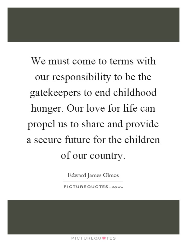 We must come to terms with our responsibility to be the gatekeepers to end childhood hunger. Our love for life can propel us to share and provide a secure future for the children of our country Picture Quote #1