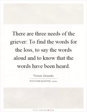 There are three needs of the griever: To find the words for the loss, to say the words aloud and to know that the words have been heard Picture Quote #1